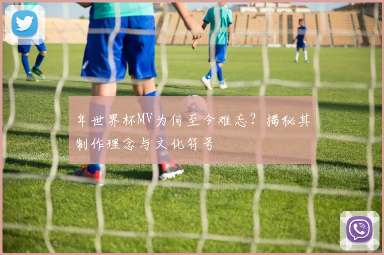 年世界杯MV为何至今难忘?揭秘其制作理念与文化符号