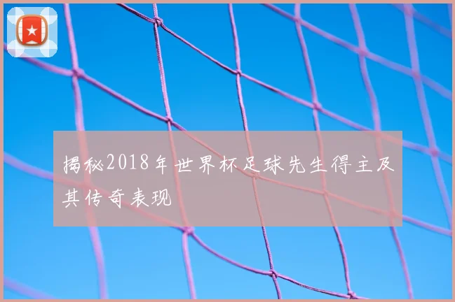 揭秘2018年世界杯足球先生得主及其传奇表现