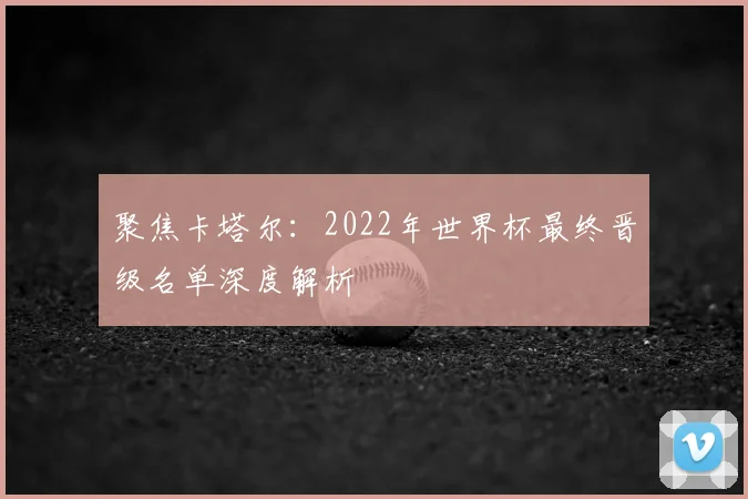 聚焦卡塔尔：2022年世界杯最终晋级名单深度解析