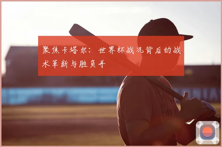 聚焦卡塔尔：世界杯战况背后的战术革新与胜负手