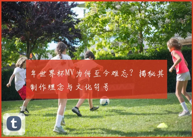 年世界杯MV为何至今难忘？揭秘其制作理念与文化符号