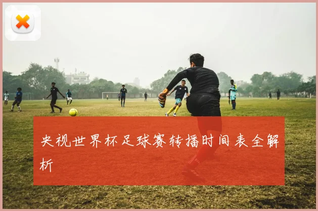 央视世界杯足球赛转播时间表全解析